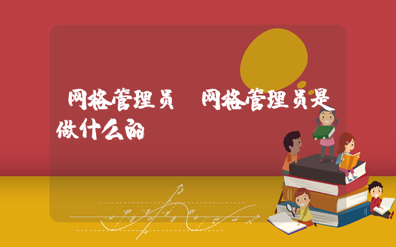网格管理员(网格管理员是做什么的)