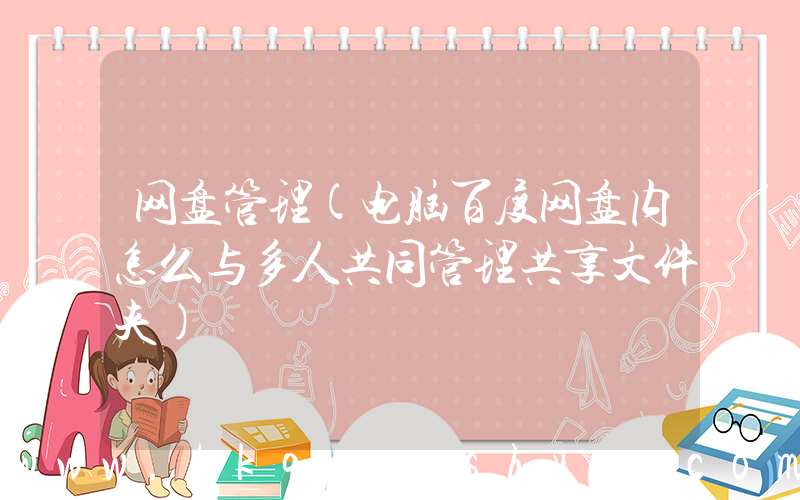 网盘管理(电脑百度网盘内怎么与多人共同管理共享文件夹)