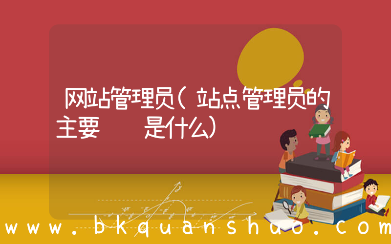 网站管理员(站点管理员的主要职责是什么)