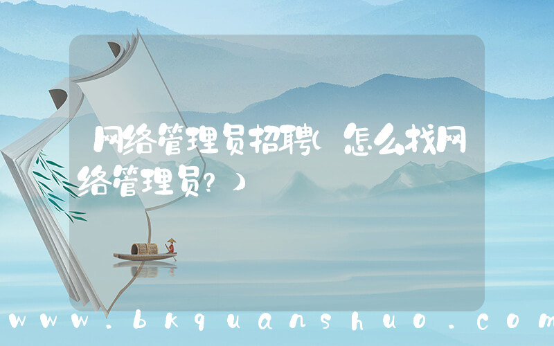 网络管理员招聘(怎么找网络管理员？)