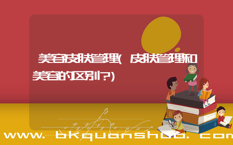 美容皮肤管理(皮肤管理和美容的区别？)