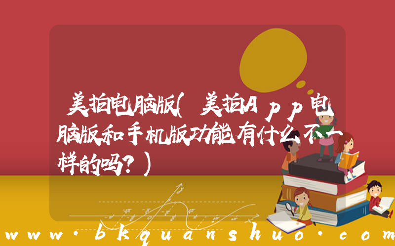 美拍电脑版(美拍App电脑版和手机版功能有什么不一样的吗？)