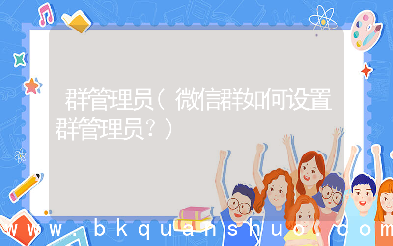 群管理员(微信群如何设置群管理员？)