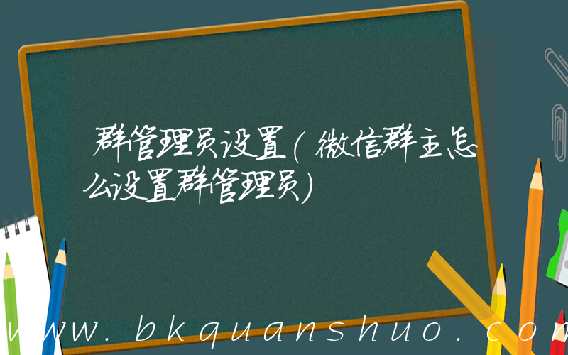 群管理员设置(微信群主怎么设置群管理员)