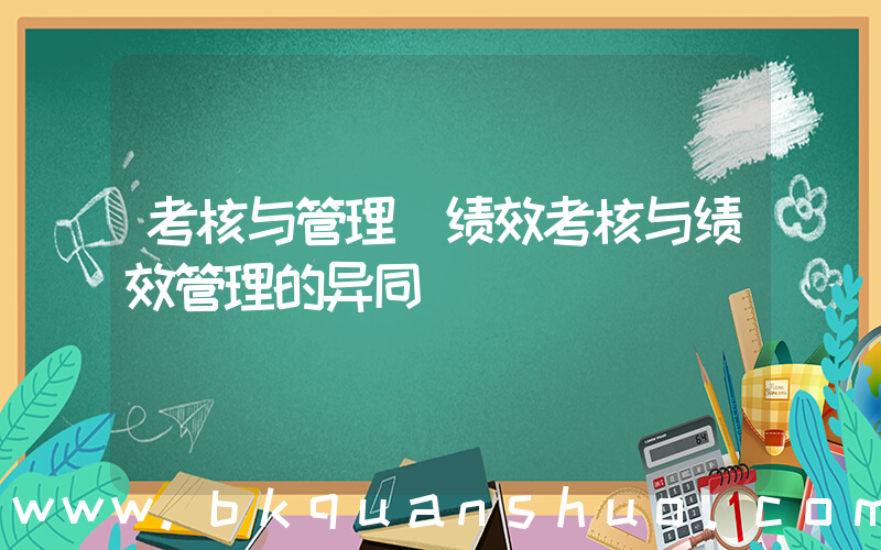 考核与管理(绩效考核与绩效管理的异同)