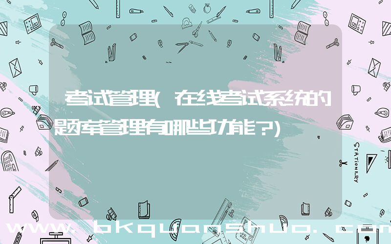 考试管理(在线考试系统的题库管理有哪些功能？)