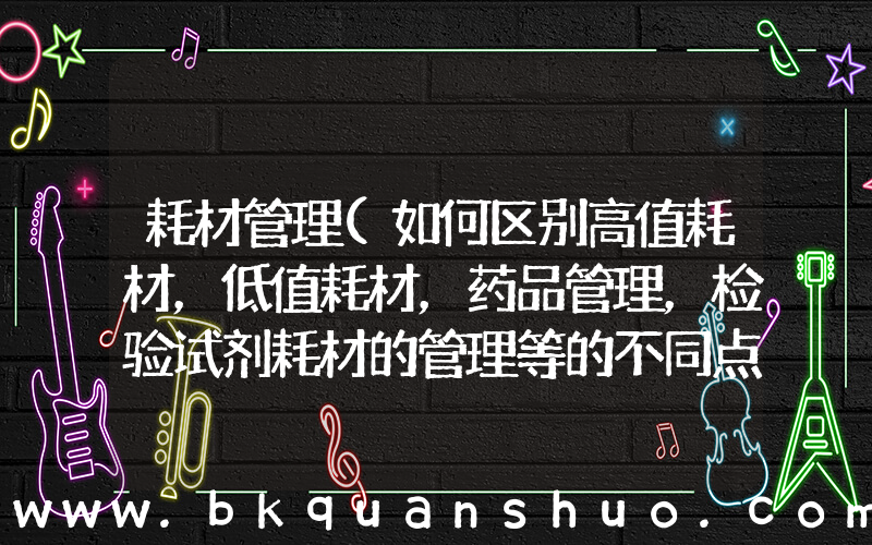 耗材管理(如何区别高值耗材，低值耗材，药品管理，检验试剂耗材的管理等的不同点，通用管理方案？)