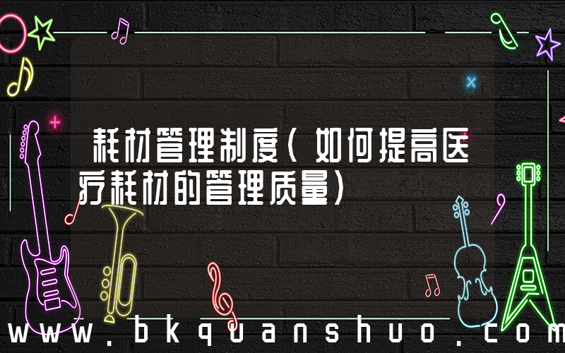 耗材管理制度(如何提高医疗耗材的管理质量)