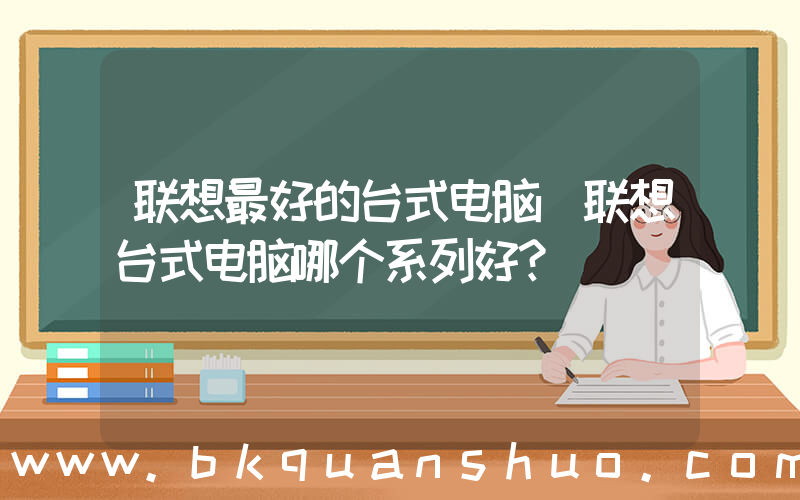 联想最好的台式电脑(联想台式电脑哪个系列好？)