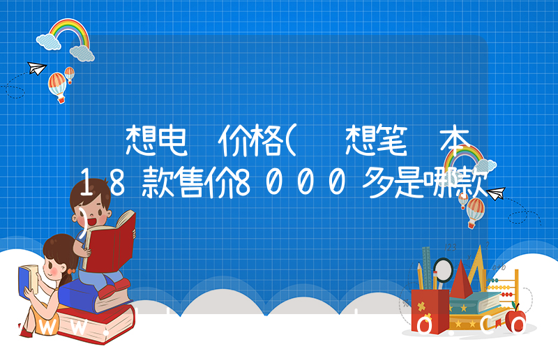 联想电脑价格(联想笔记本18款售价8000多是哪款)