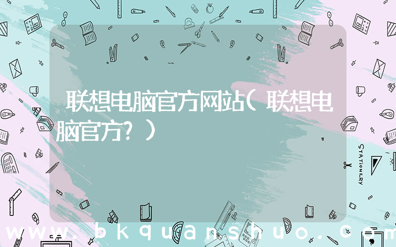 联想电脑官方网站(联想电脑官方？)