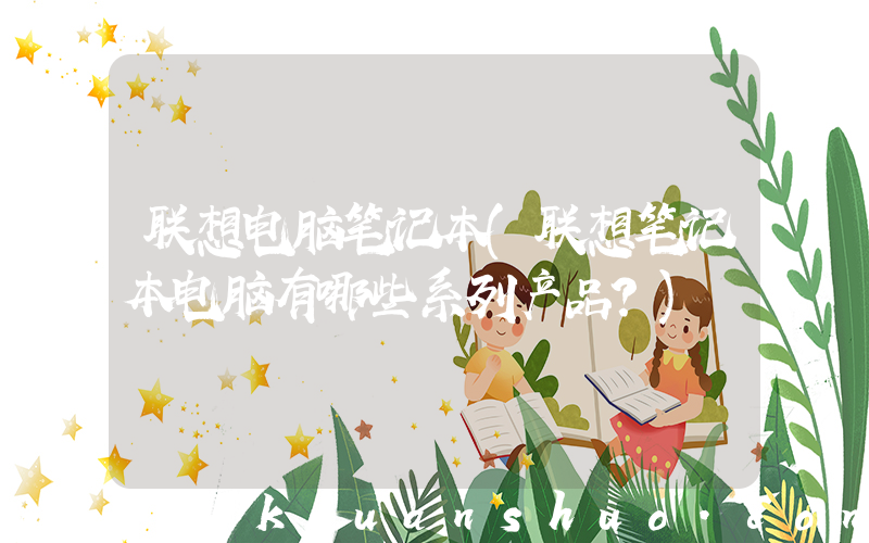 联想电脑笔记本(联想笔记本电脑有哪些系列产品？)