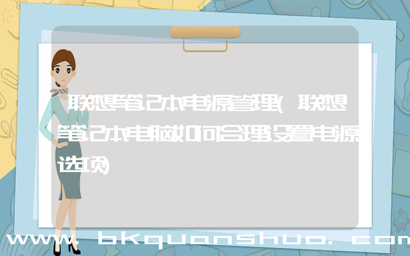 联想笔记本电源管理(联想笔记本电脑如何合理设置电源选项)