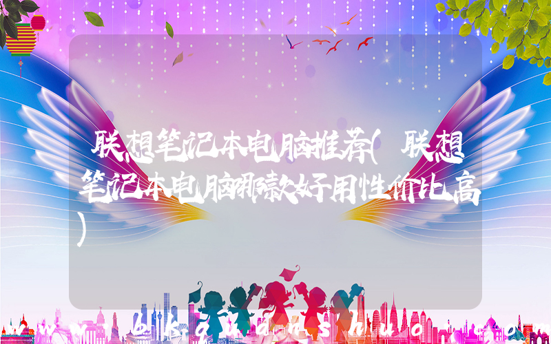 联想笔记本电脑推荐(联想笔记本电脑哪款好用性价比高)
