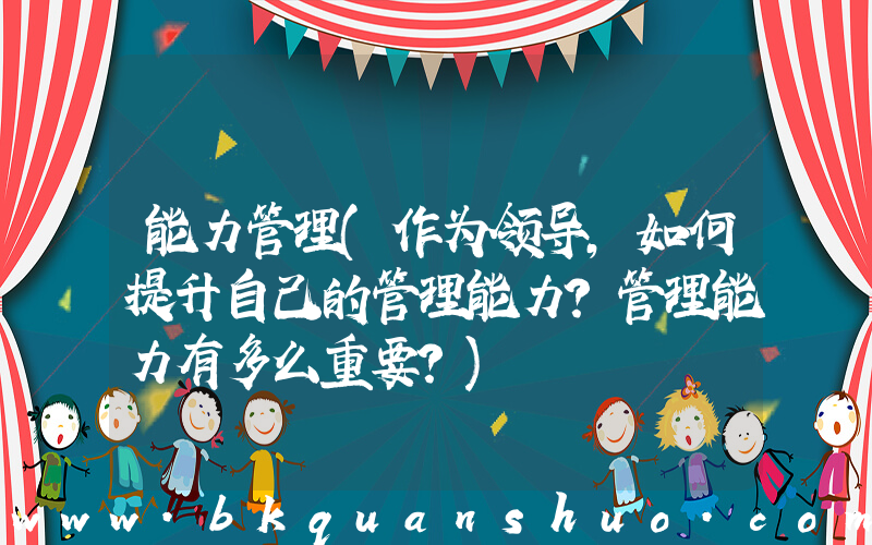 能力管理(作为领导，如何提升自己的管理能力？管理能力有多么重要？)