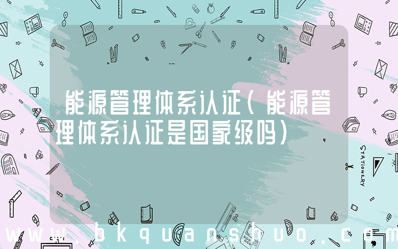 能源管理体系认证(能源管理体系认证是国家级吗)