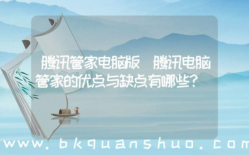 腾讯管家电脑版(腾讯电脑管家的优点与缺点有哪些？)