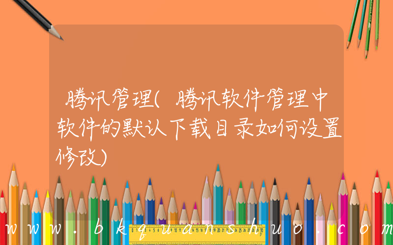腾讯管理(腾讯软件管理中软件的默认下载目录如何设置修改)