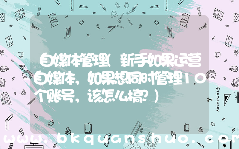 自媒体管理(新手如果运营自媒体，如果想同时管理10个账号，该怎么搞？)