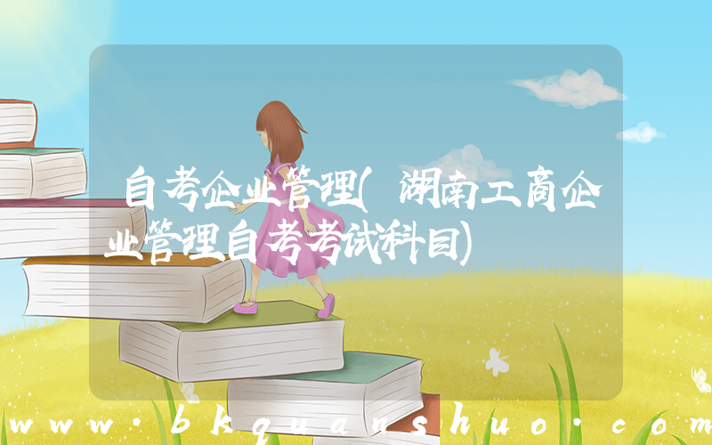 自考企业管理(湖南工商企业管理自考考试科目)