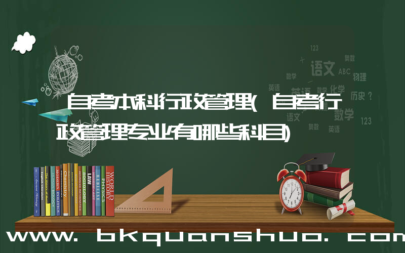 自考本科行政管理(自考行政管理专业有哪些科目)