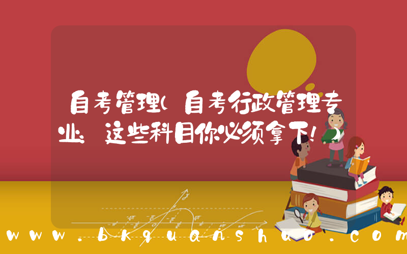 自考管理(自考行政管理专业：这些科目你必须拿下！)