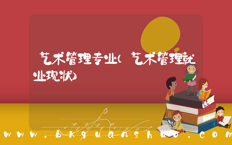 艺术管理专业(艺术管理就业现状)