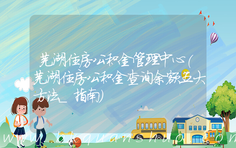 芜湖住房公积金管理中心(芜湖住房公积金查询余额五大方法_指南)