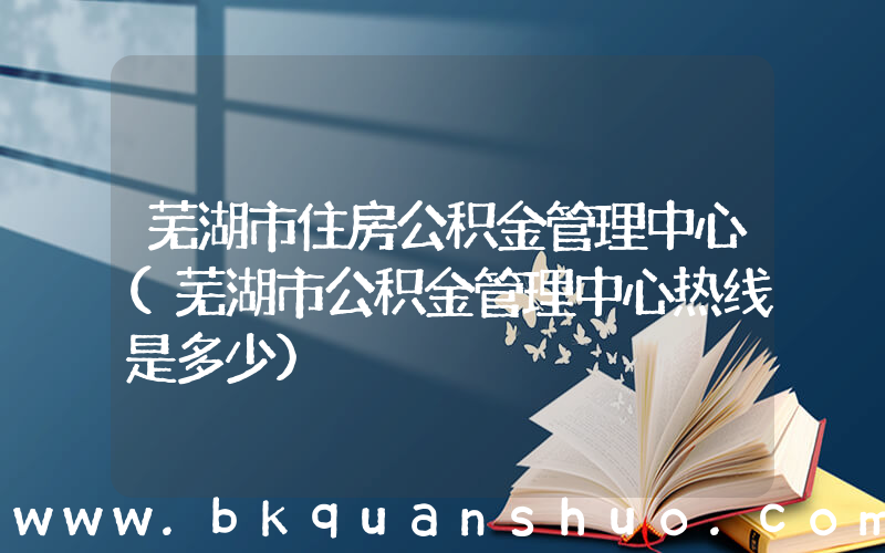 芜湖市住房公积金管理中心(芜湖市公积金管理中心热线是多少)