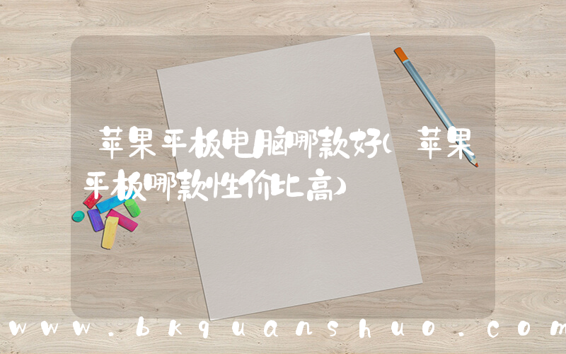 苹果平板电脑哪款好(苹果平板哪款性价比高)
