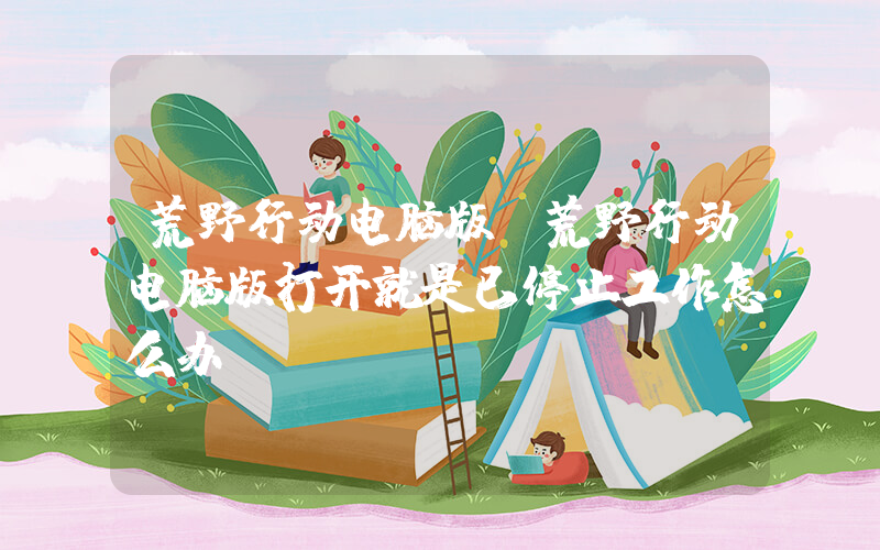 荒野行动电脑版(荒野行动电脑版打开就是已停止工作怎么办？)