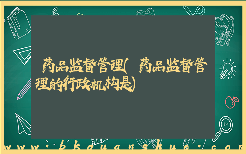 药品监督管理(药品监督管理的行政机构是)