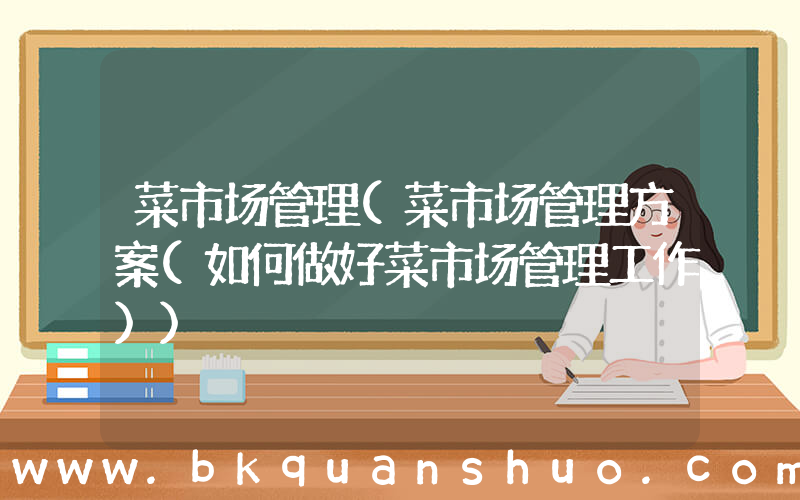 菜市场管理(菜市场管理方案(如何做好菜市场管理工作))