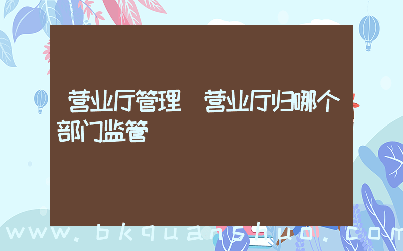 营业厅管理(营业厅归哪个部门监管)