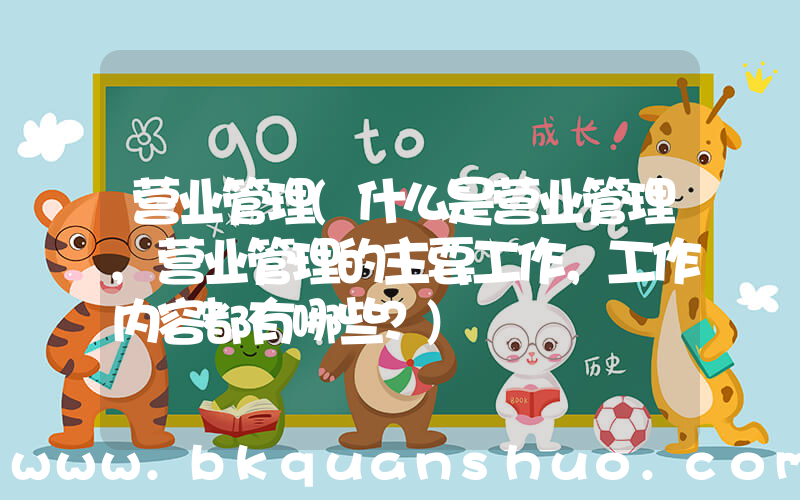 营业管理(什么是营业管理,营业管理的主要工作，工作内容都有哪些？)