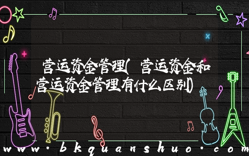 营运资金管理(营运资金和营运资金管理有什么区别)