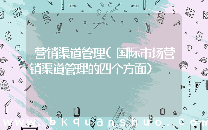 营销渠道管理(国际市场营销渠道管理的四个方面)