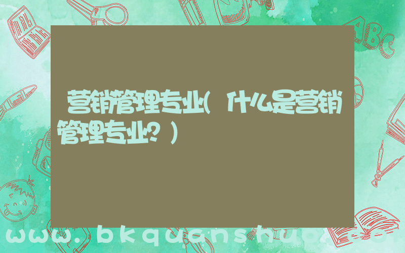 营销管理专业(什么是营销管理专业？)