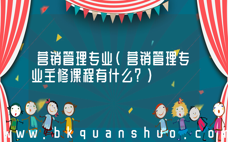 营销管理专业(营销管理专业主修课程有什么？)
