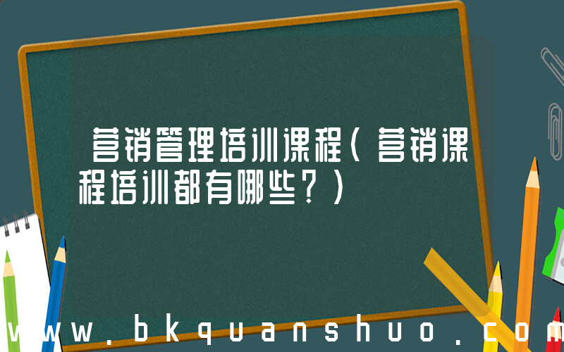 营销管理培训课程(营销课程培训都有哪些？)