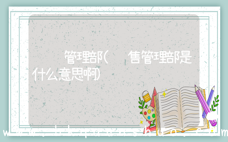 营销管理部(销售管理部是什么意思啊)