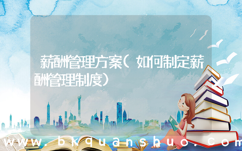 薪酬管理方案(如何制定薪酬管理制度)