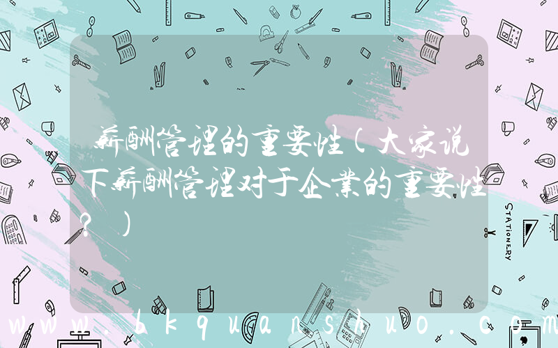薪酬管理的重要性(大家说下薪酬管理对于企业的重要性？)