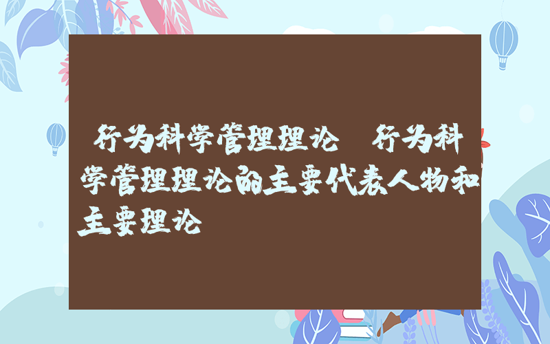 行为科学管理理论(行为科学管理理论的主要代表人物和主要理论)