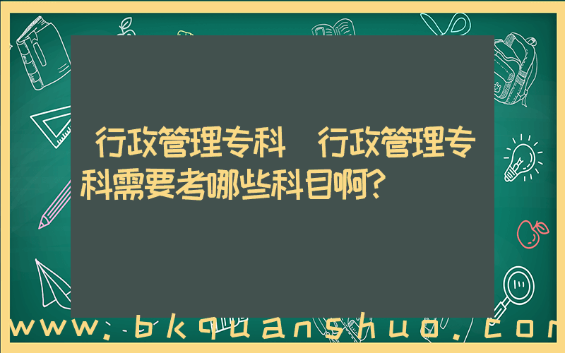 行政管理专科(行政管理专科需要考哪些科目啊？)