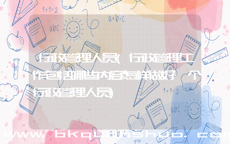 行政管理人员(行政管理工作包括哪些内容怎样做好一个行政管理人员)