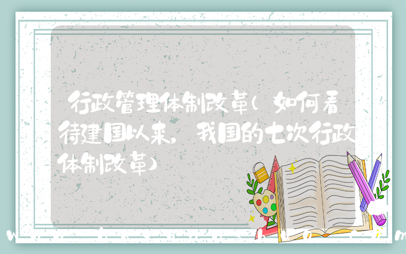 行政管理体制改革(如何看待建国以来，我国的七次行政体制改革)