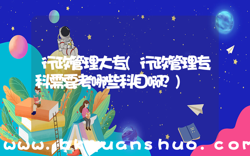 行政管理大专(行政管理专科需要考哪些科目啊？)
