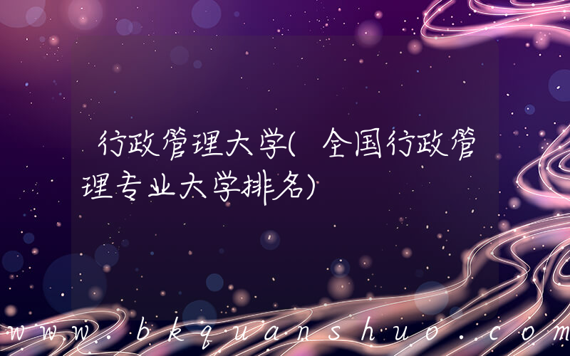 行政管理大学(全国行政管理专业大学排名)