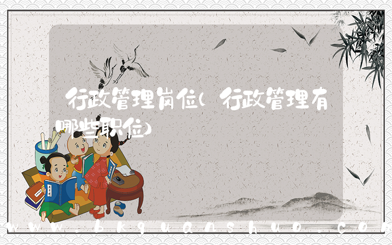 行政管理岗位(行政管理有哪些职位)